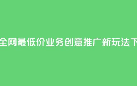 抖音全网最低价业务:创意推广新玩法 第1张 抖音全网最低价业务:创意推广新玩法 第1张