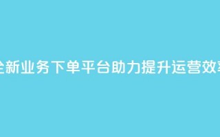 全新业务下单平台助力提升运营效率