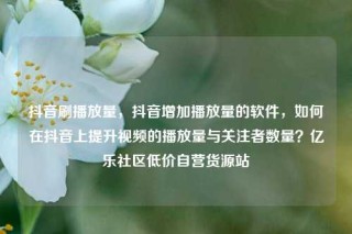 抖音刷播放量，抖音增加播放量的软件，如何在抖音上提升视频的播放量与关注者数量？亿乐社区低价自营货源站